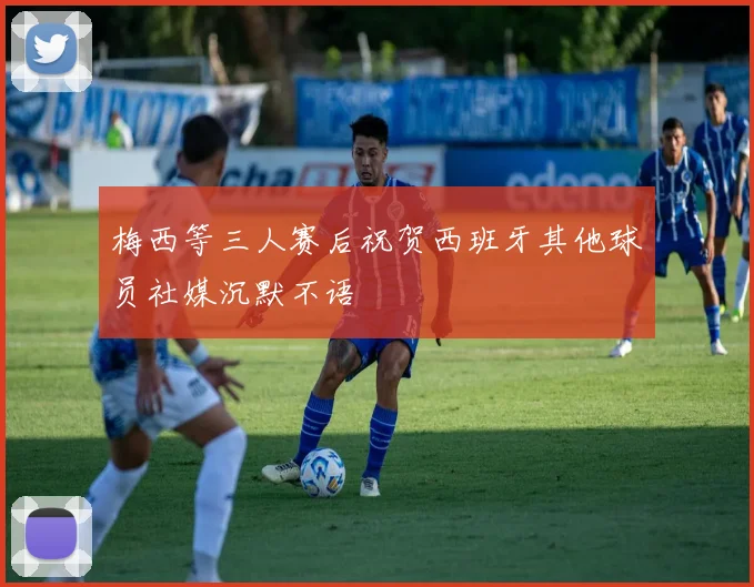 梅西等三人赛后祝贺西班牙其他球员社媒沉默不语