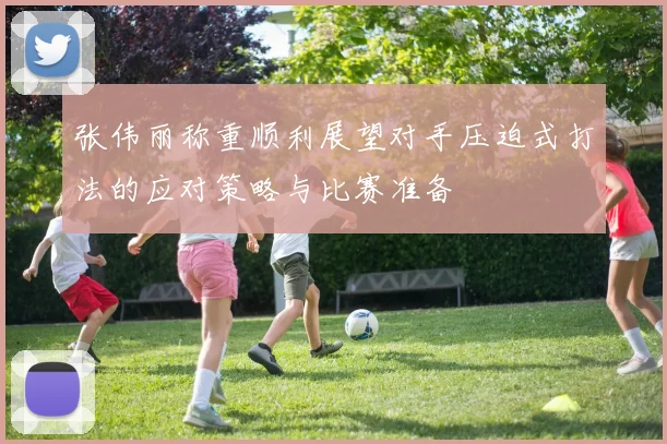张伟丽称重顺利展望对手压迫式打法的应对策略与比赛准备